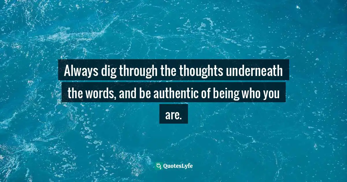 Always dig through the thoughts underneath the words, and be authentic of being who you are.
