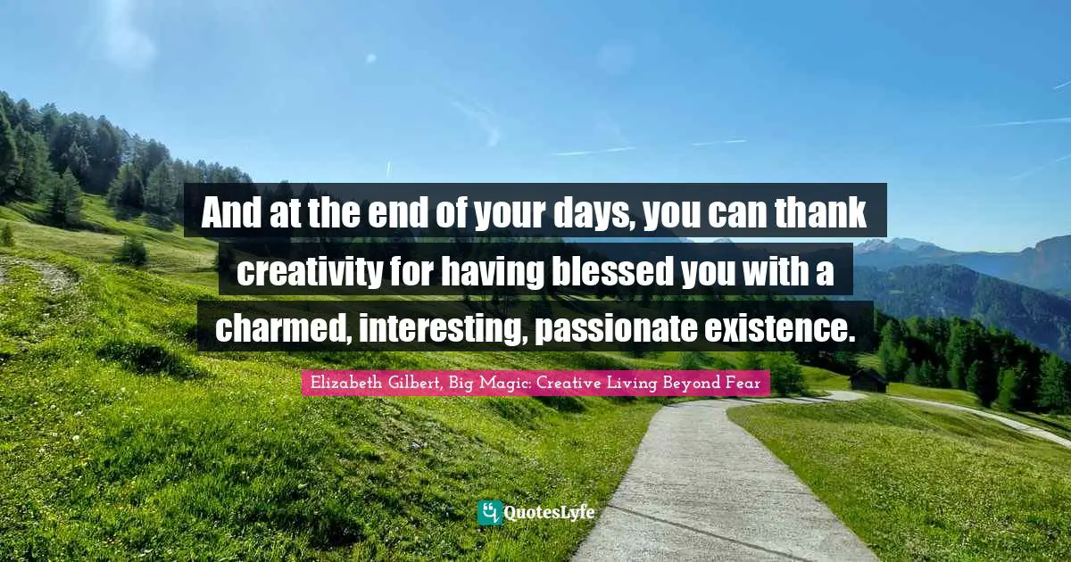Elizabeth Gilbert, Big Magic: Creative Living Beyond Fear Quotes: "And at the end of your days, you can thank creativity for having blessed you with a charmed, interesting, passionate existence."