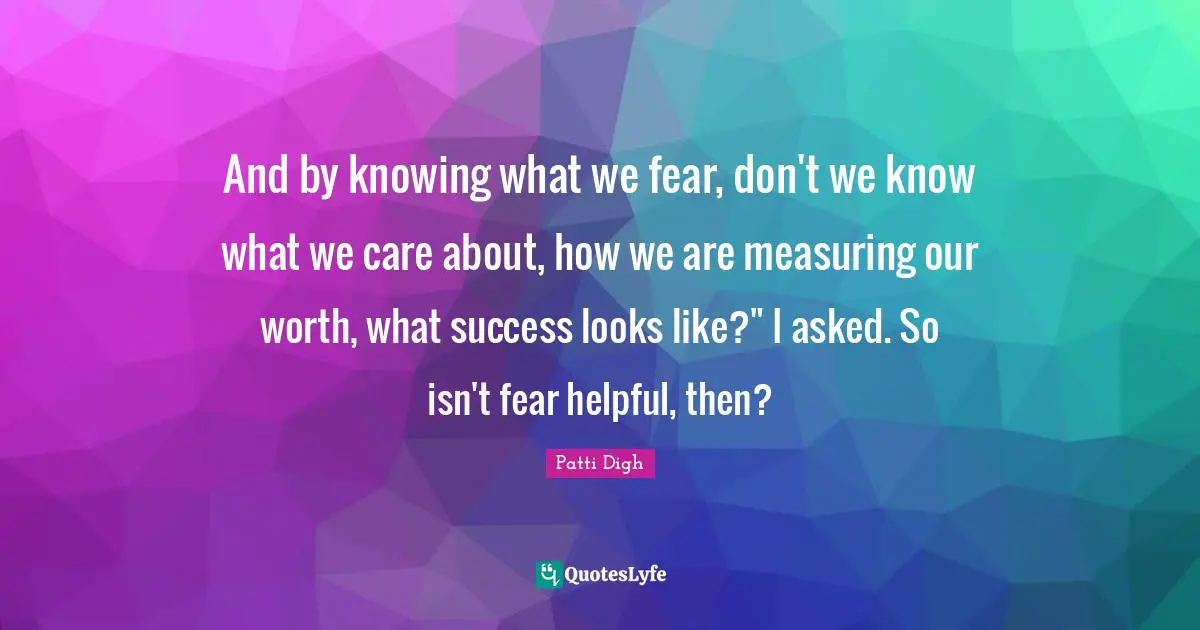 And by knowing what we fear, don't we know what we care about, how we are measuring our worth, what success looks like?" I asked. So isn't fear helpful, then?