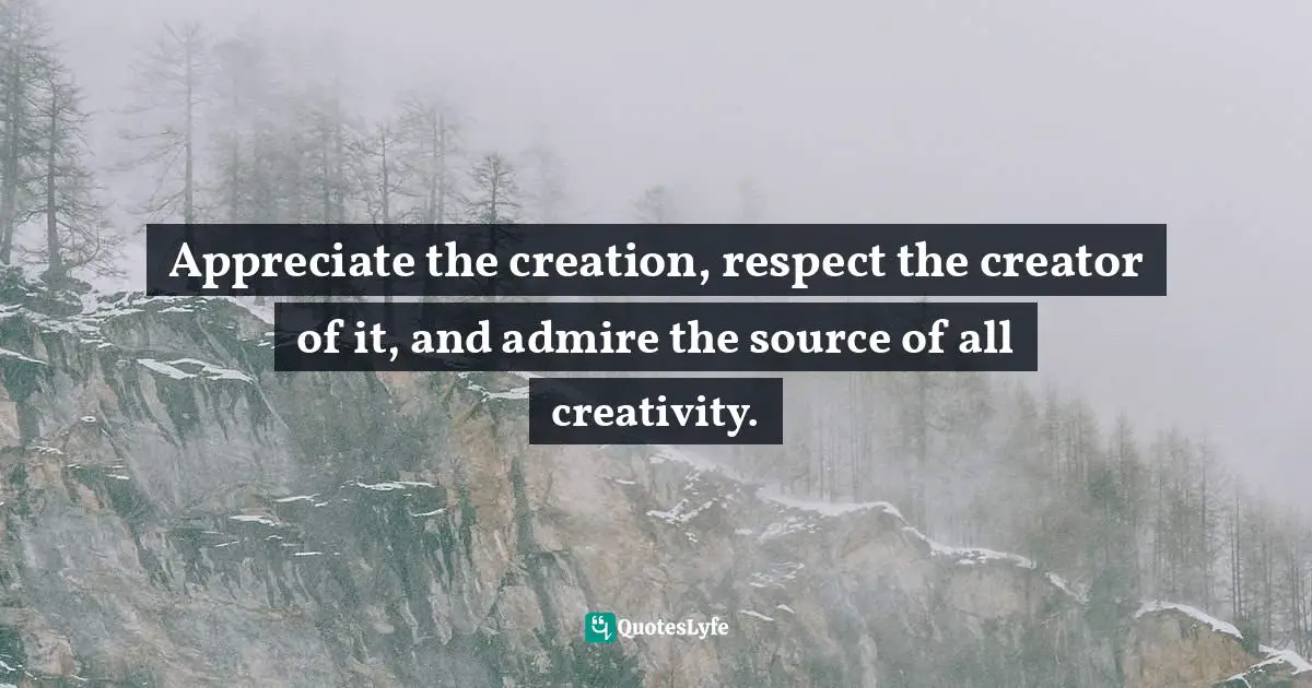 Appreciate the creation, respect the creator of it, and admire the source of all creativity.