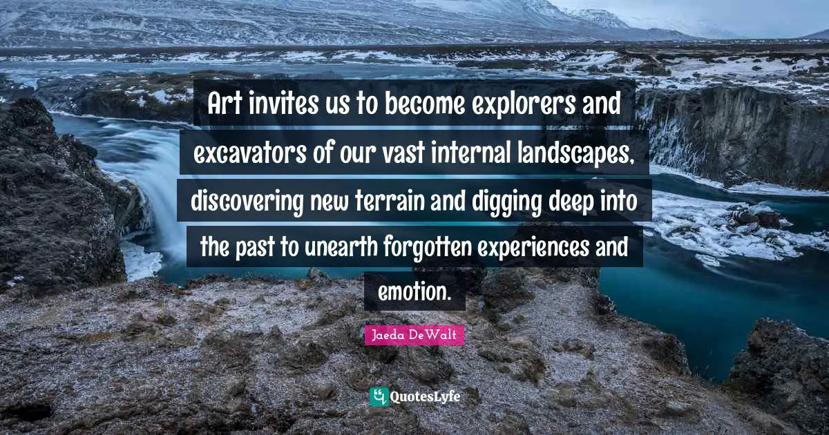 Art invites us to become explorers and excavators of our vast internal landscapes, discovering new terrain and digging deep into the past to unearth forgotten experiences and emotion.
