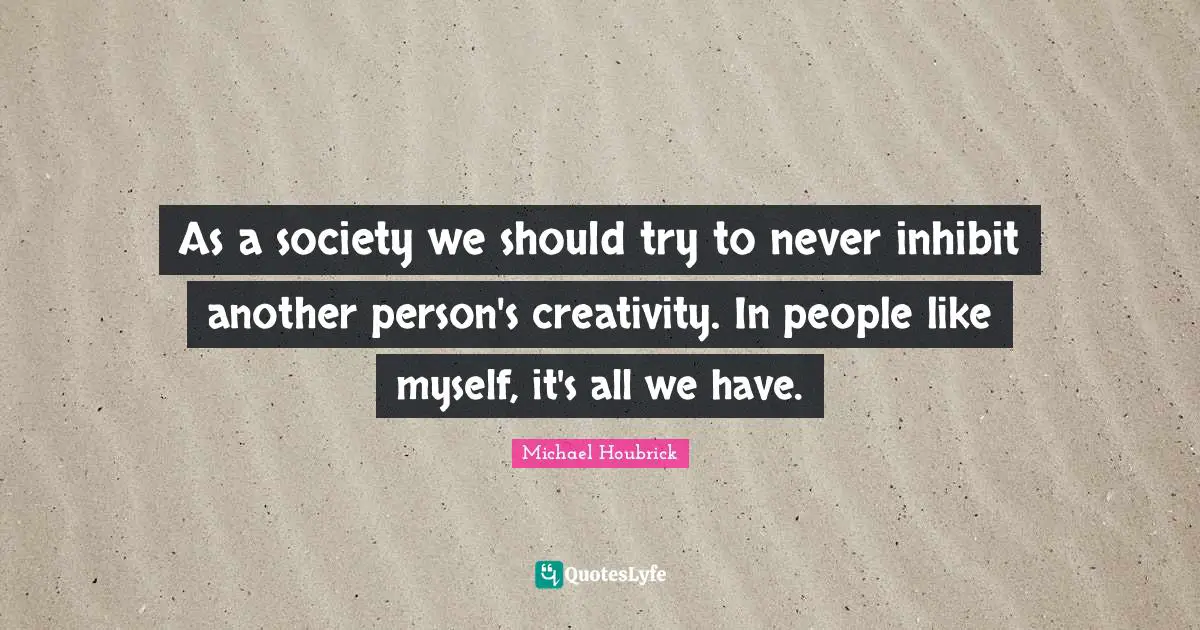 As a society we should try to never inhibit another person's creativity. In people like myself, it's all we have.