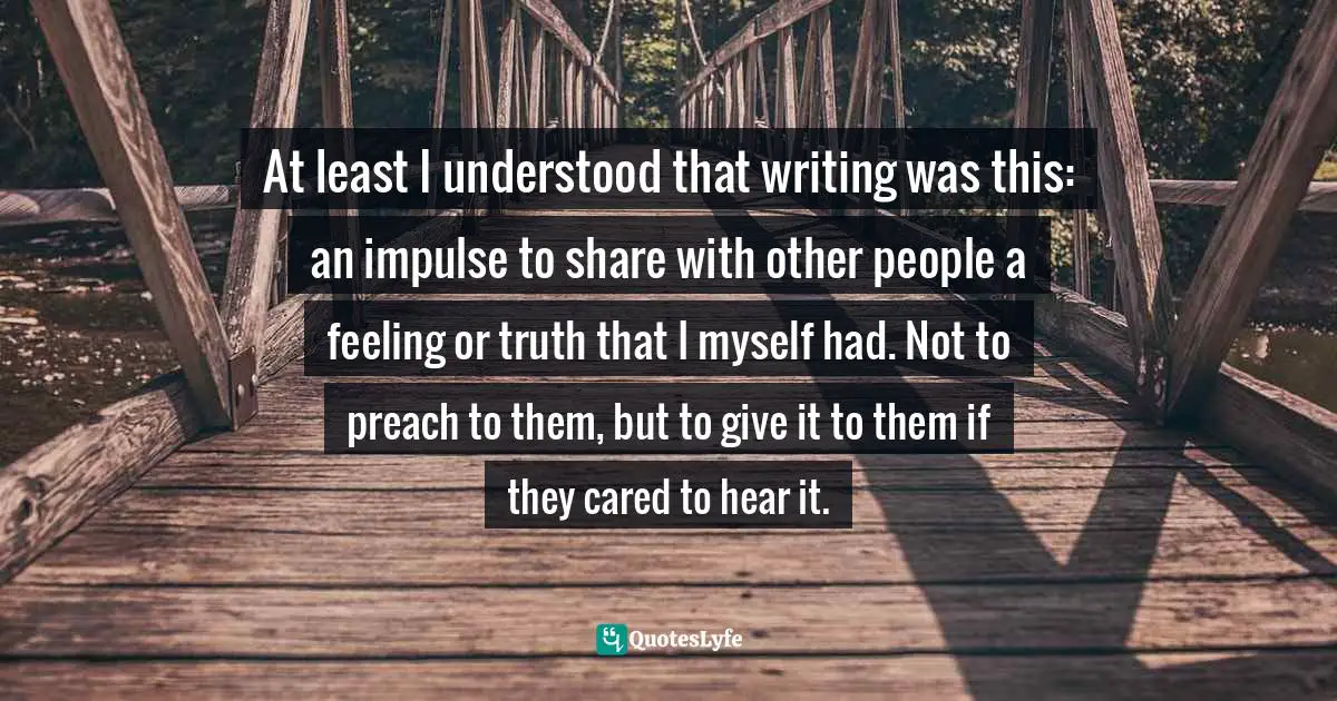 At least I understood that writing was this: an impulse to share with other people a feeling or truth that I myself had. Not to preach to them, but to give it to them if they cared to hear it.