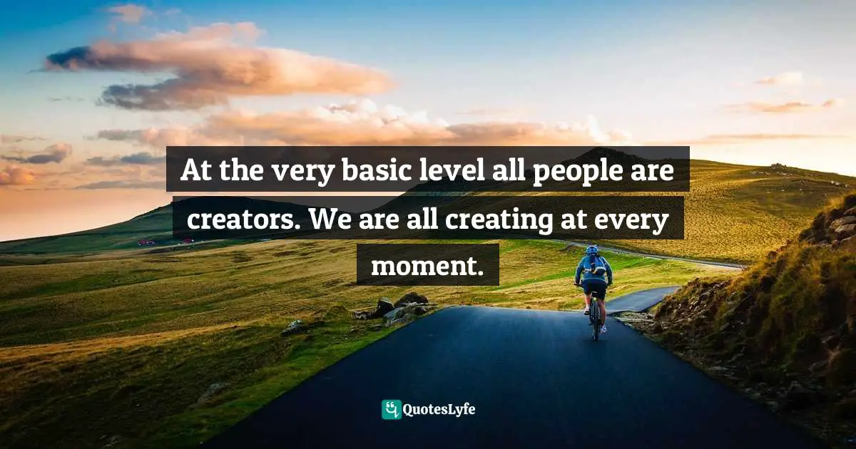 At the very basic level all people are creators. We are all creating at every moment.