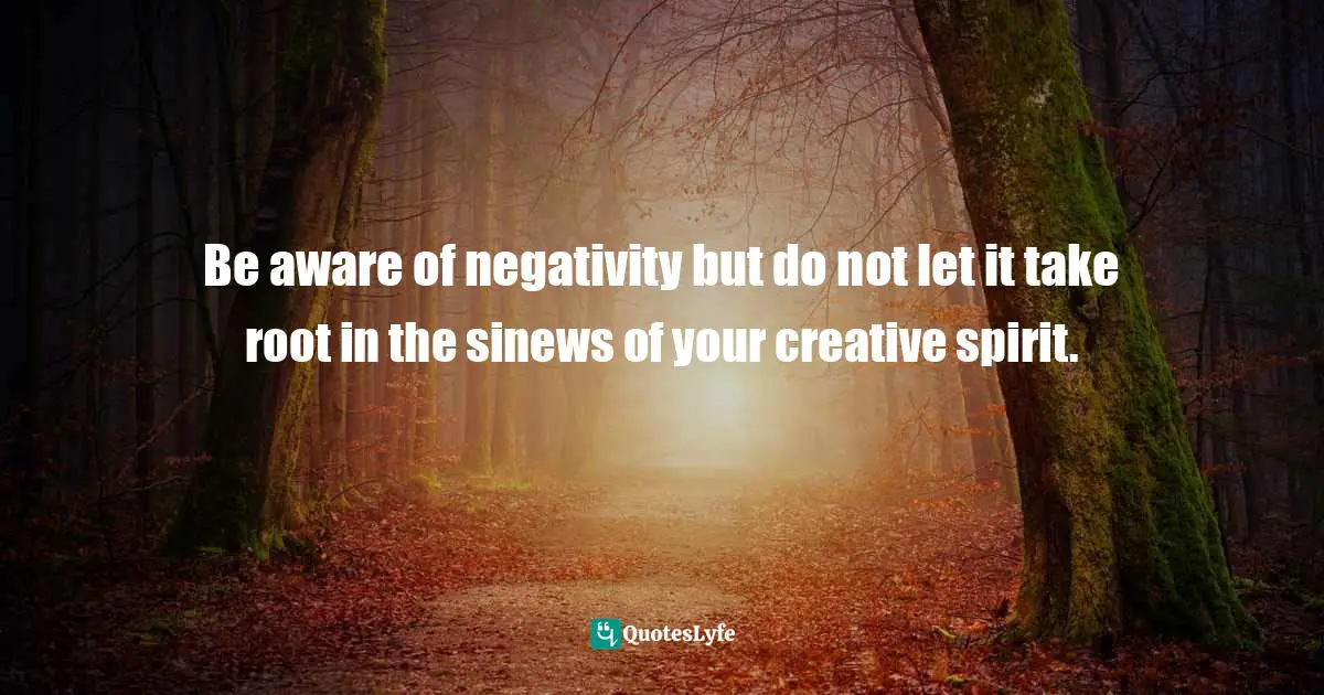 Be aware of negativity but do not let it take root in the sinews of your creative spirit.