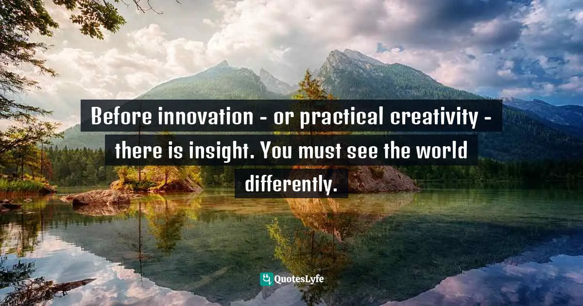 Before innovation - or practical creativity - there is insight. You must see the world differently.