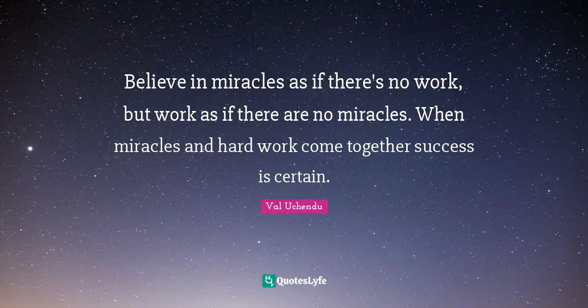 Believe in miracles as if there's no work, but work as if there are no miracles. When miracles and hard work come together success is certain.