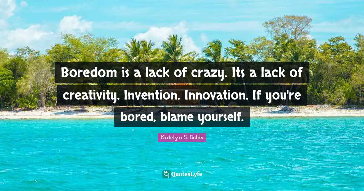 Boredom is a lack of crazy. Its a lack of creativity. Invention. Innovation. If you're bored, blame yourself.