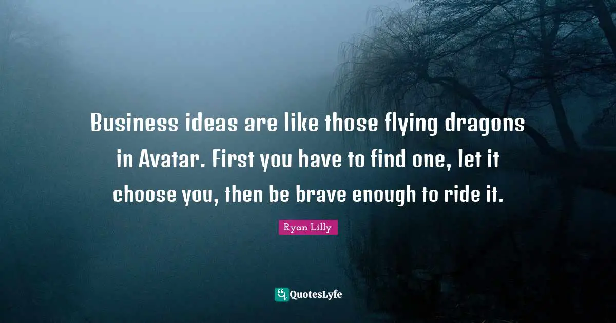 Business ideas are like those flying dragons in Avatar. First you have to find one, let it choose you, then be brave enough to ride it.