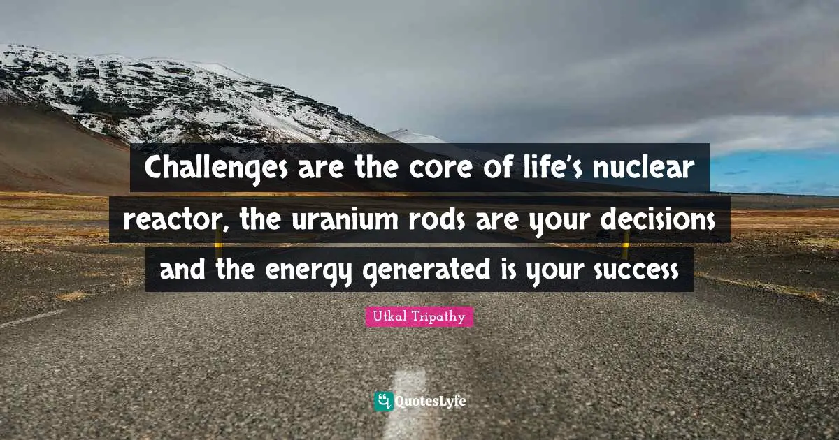 Challenges are the core of life’s nuclear reactor, the uranium rods are your decisions and the energy generated is your success