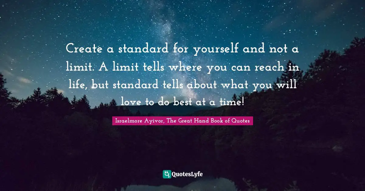 Create a standard for yourself and not a limit. A limit tells where you can reach in life, but standard tells about what you will love to do best at a time!