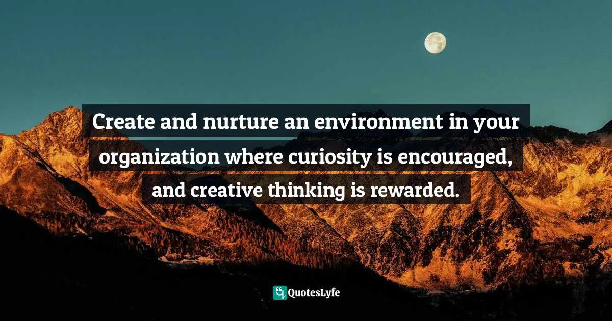 Create and nurture an environment in your organization where curiosity is encouraged, and creative thinking is rewarded.