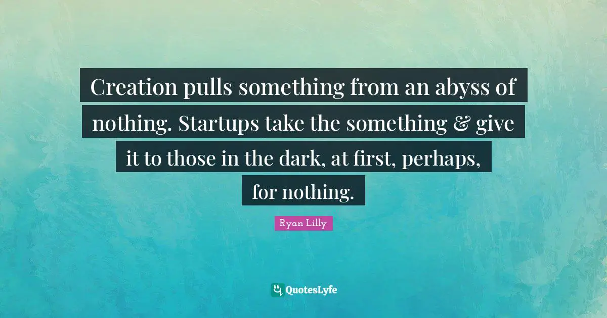 Creation pulls something from an abyss of nothing. Startups take the something & give it to those in the dark, at first, perhaps, for nothing.