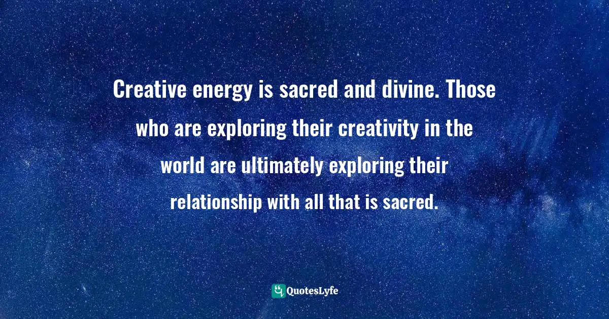 Creative energy is sacred and divine. Those who are exploring their creativity in the world are ultimately exploring their relationship with all that is sacred.