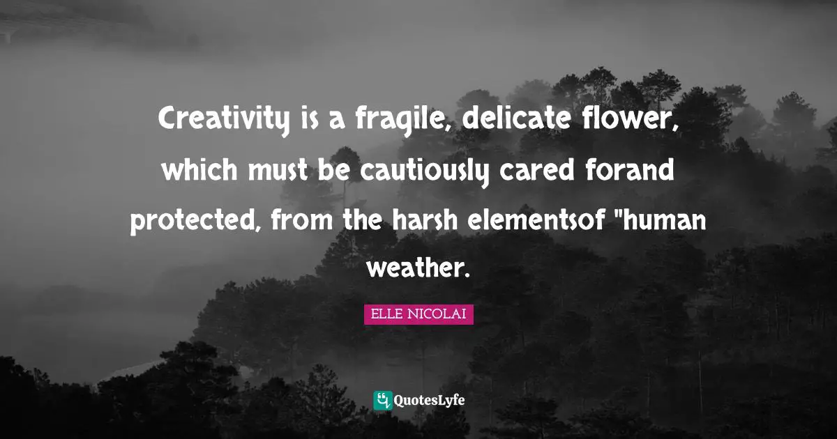 ELLE NICOLAI Quotes: "Creativity is a fragile, delicate flower, which must be cautiously cared forand protected, from the harsh elementsof "human weather."