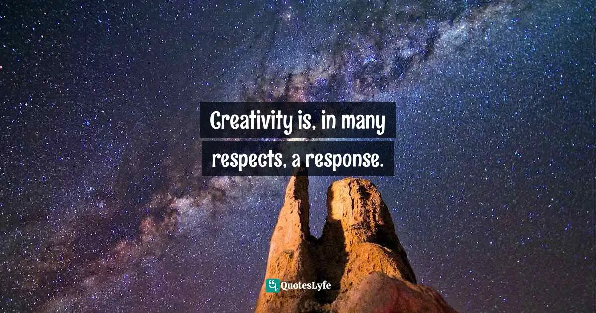 Creativity is, in many respects, a response.