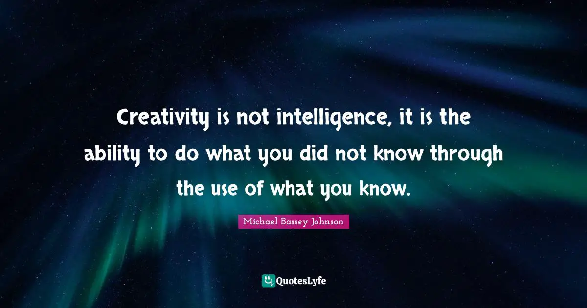 Creativity is not intelligence, it is the ability to do what you did not know through the use of what you know.