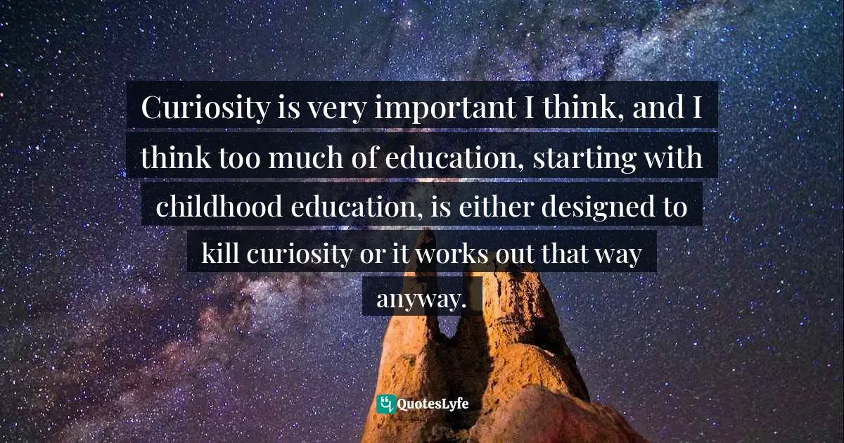 Curiosity is very important I think, and I think too much of education, starting with childhood education, is either designed to kill curiosity or it works out that way anyway.