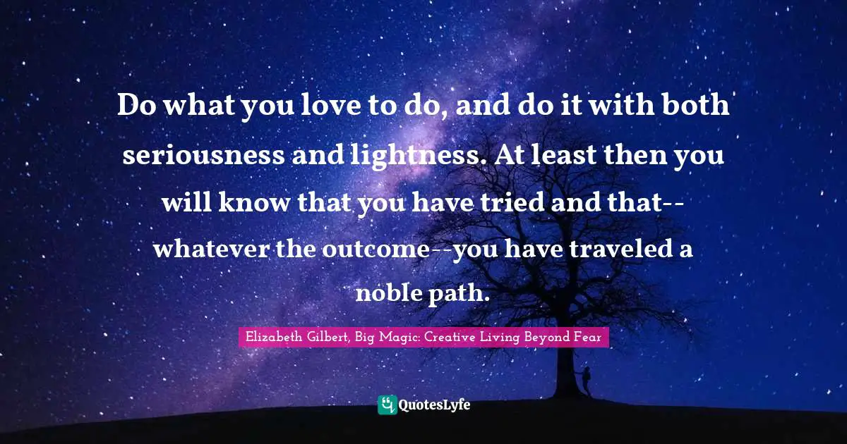 Elizabeth Gilbert, Big Magic: Creative Living Beyond Fear Quotes: "Do what you love to do, and do it with both seriousness and lightness. At least then you will know that you have tried and that--whatever the outcome--you have traveled a noble path."