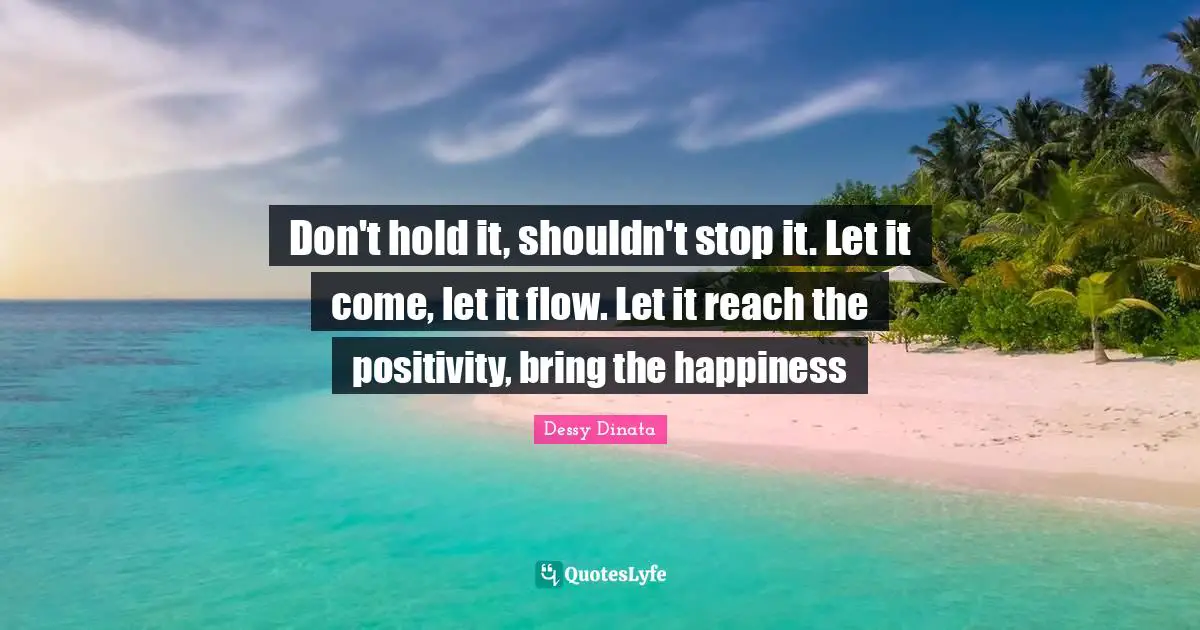 Don't hold it, shouldn't stop it. Let it come, let it flow. Let it reach the positivity, bring the happiness