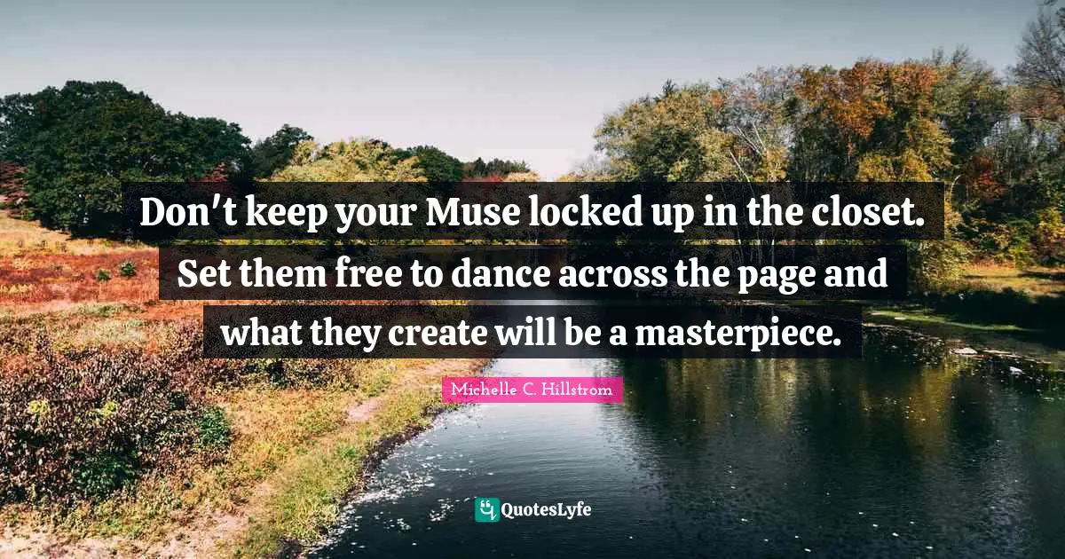 Don't keep your Muse locked up in the closet. Set them free to dance across the page and what they create will be a masterpiece.