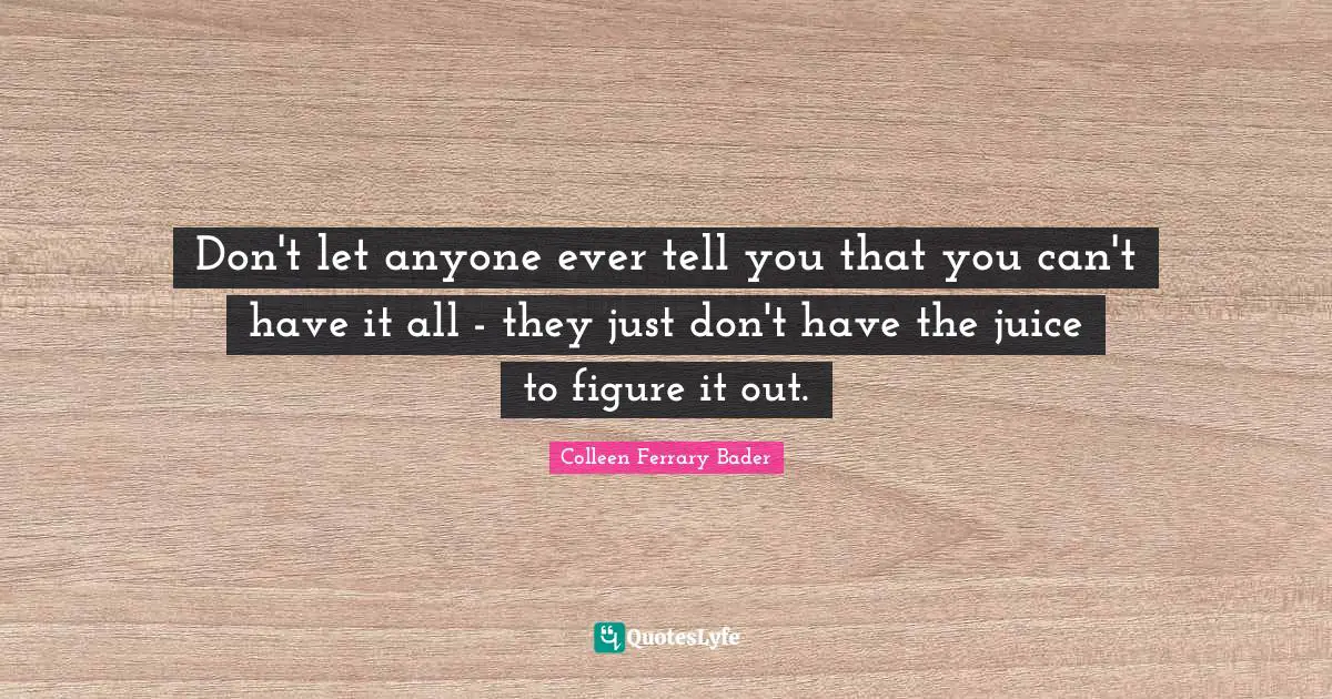 Don't let anyone ever tell you that you can't have it all - they just don't have the juice to figure it out.