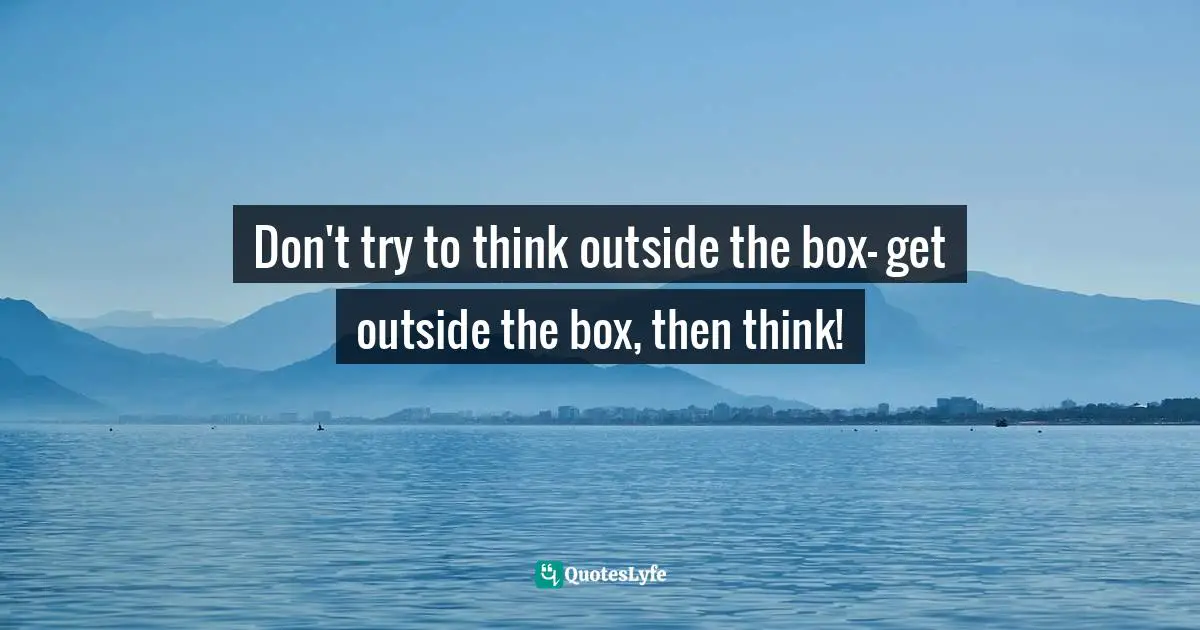 Don't try to think outside the box- get outside the box, then think!