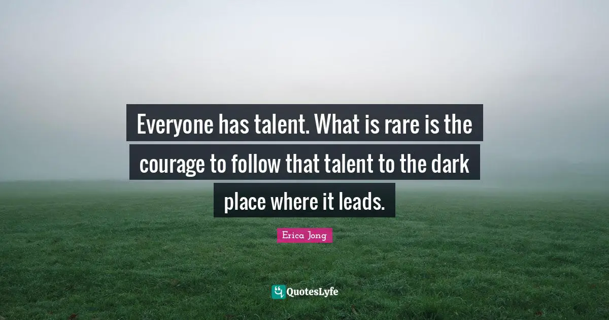 Everyone has talent. What is rare is the courage to follow that talent to the dark place where it leads.