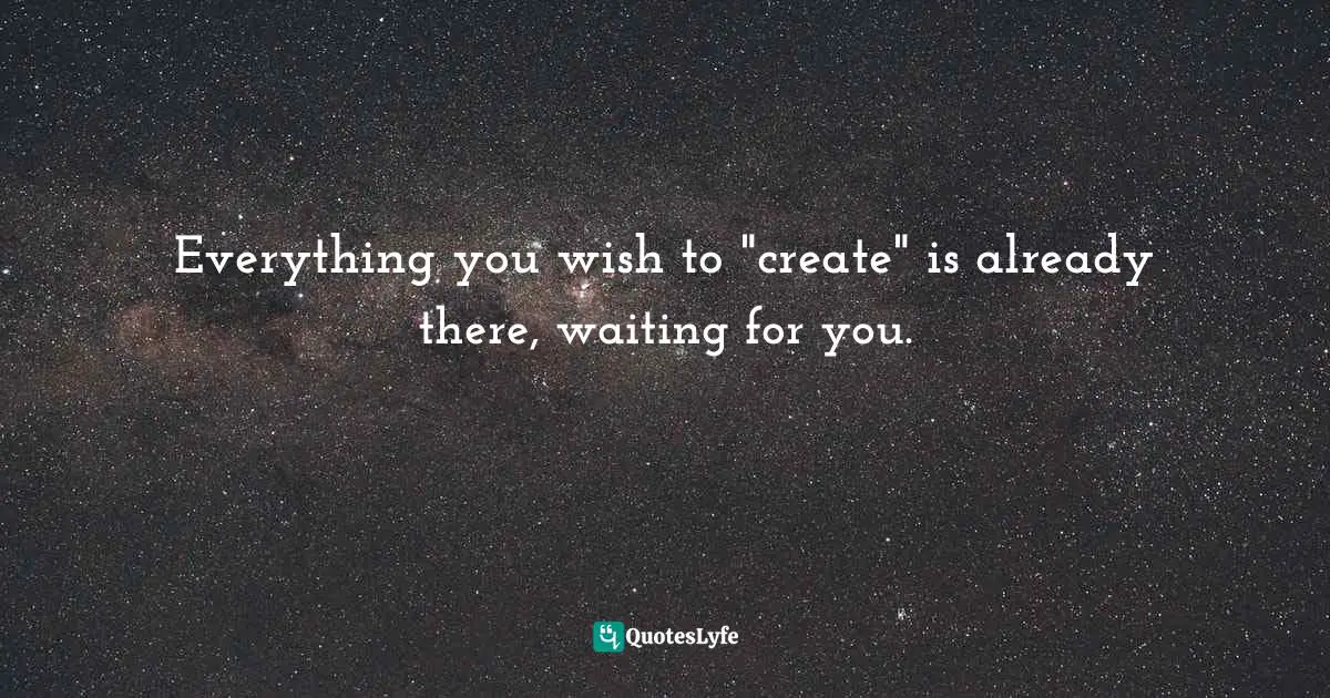 Everything you wish to "create" is already there, waiting for you.
