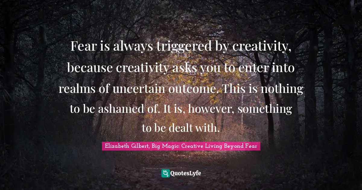 Elizabeth Gilbert, Big Magic: Creative Living Beyond Fear Quotes: "Fear is always triggered by creativity, because creativity asks you to enter into realms of uncertain outcome. This is nothing to be ashamed of. It is, however, something to be dealt with."