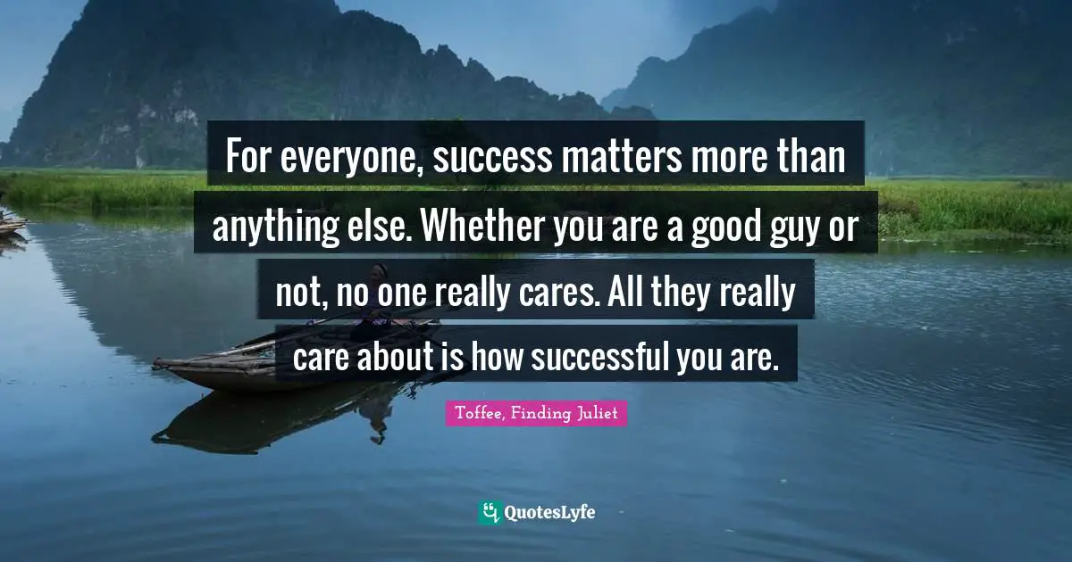 For everyone, success matters more than anything else. Whether you are a good guy or not, no one really cares. All they really care about is how successful you are.