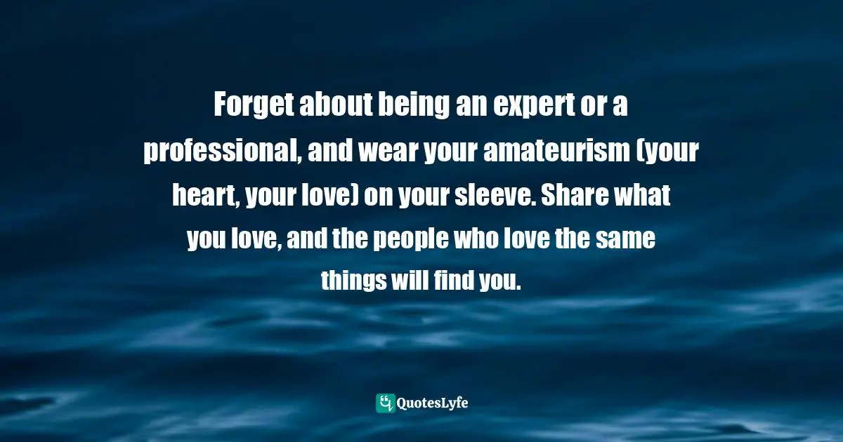 Forget about being an expert or a professional, and wear your amateurism (your heart, your love) on your sleeve. Share what you love, and the people who love the same things will find you.