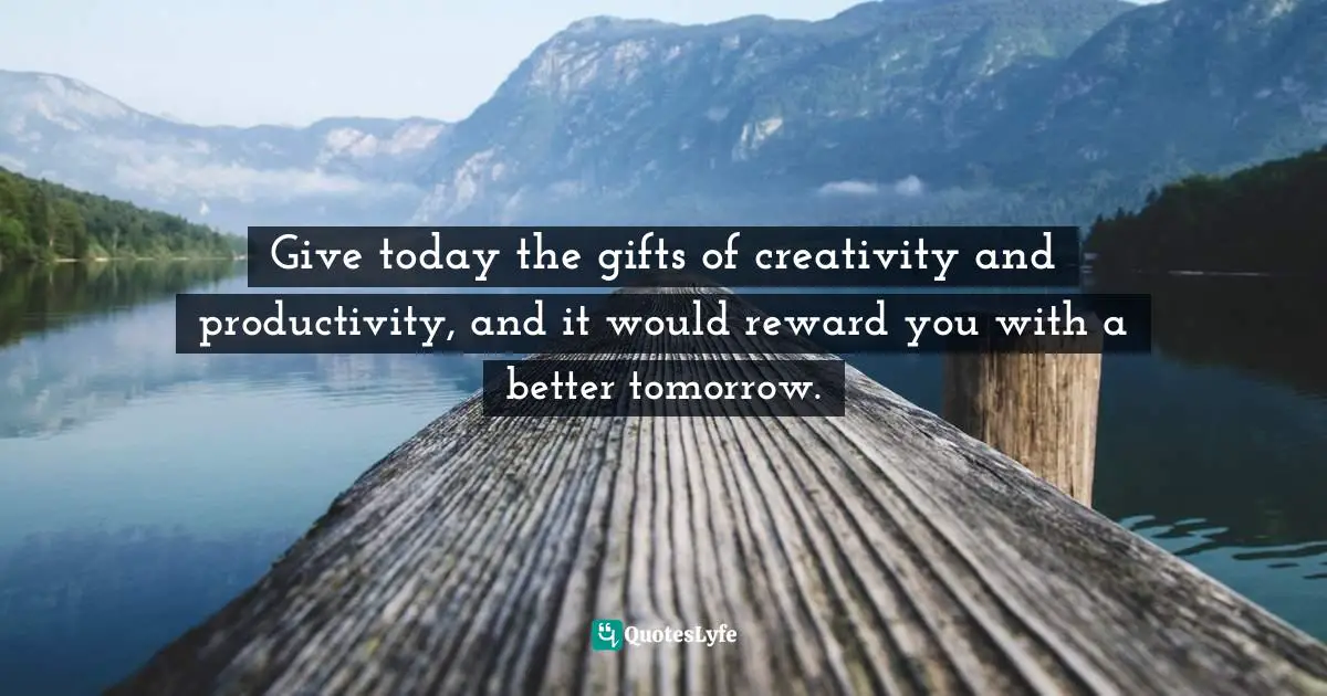 Give today the gifts of creativity and productivity, and it would reward you with a better tomorrow.