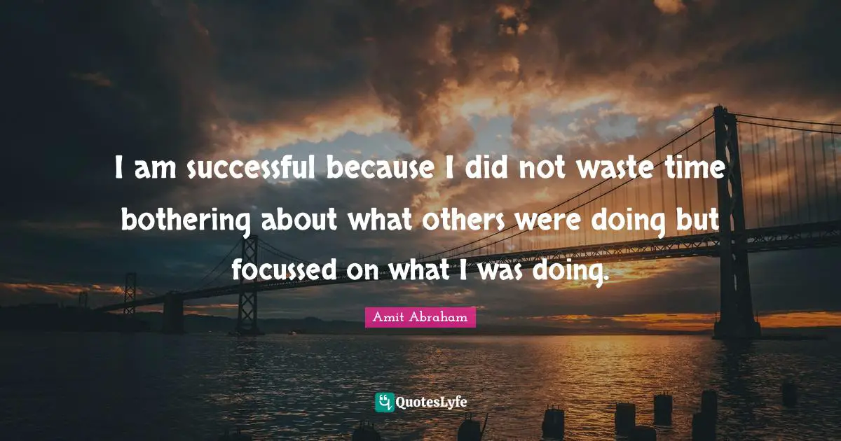 I am successful because I did not waste time bothering about what others were doing but focussed on what I was doing.