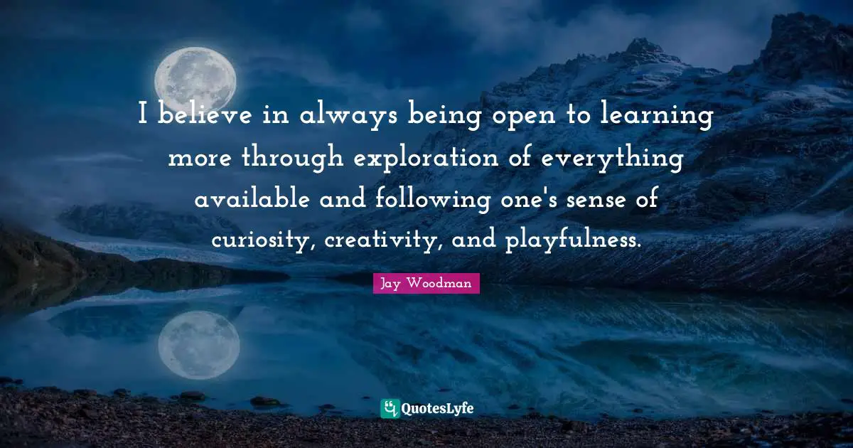 I believe in always being open to learning more through exploration of everything available and following one's sense of curiosity, creativity, and playfulness.