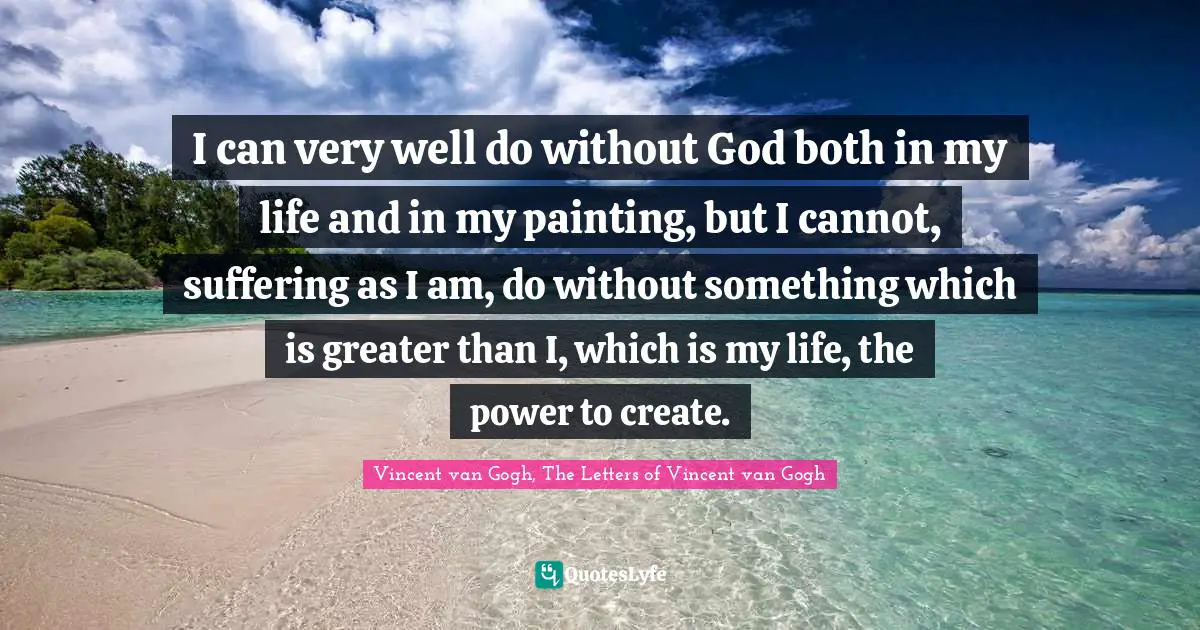 Vincent van Gogh, The Letters of Vincent van Gogh Quotes: I can very well do without God both in my life and in my painting, but I cannot, suffering as I am, do without something which is greater than I, which is my life, the power to create.