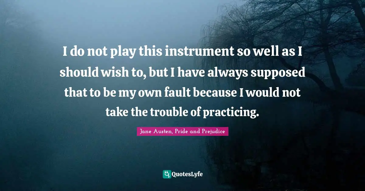 I do not play this instrument so well as I should wish to, but I have always supposed that to be my own fault because I would not take the trouble of practicing.