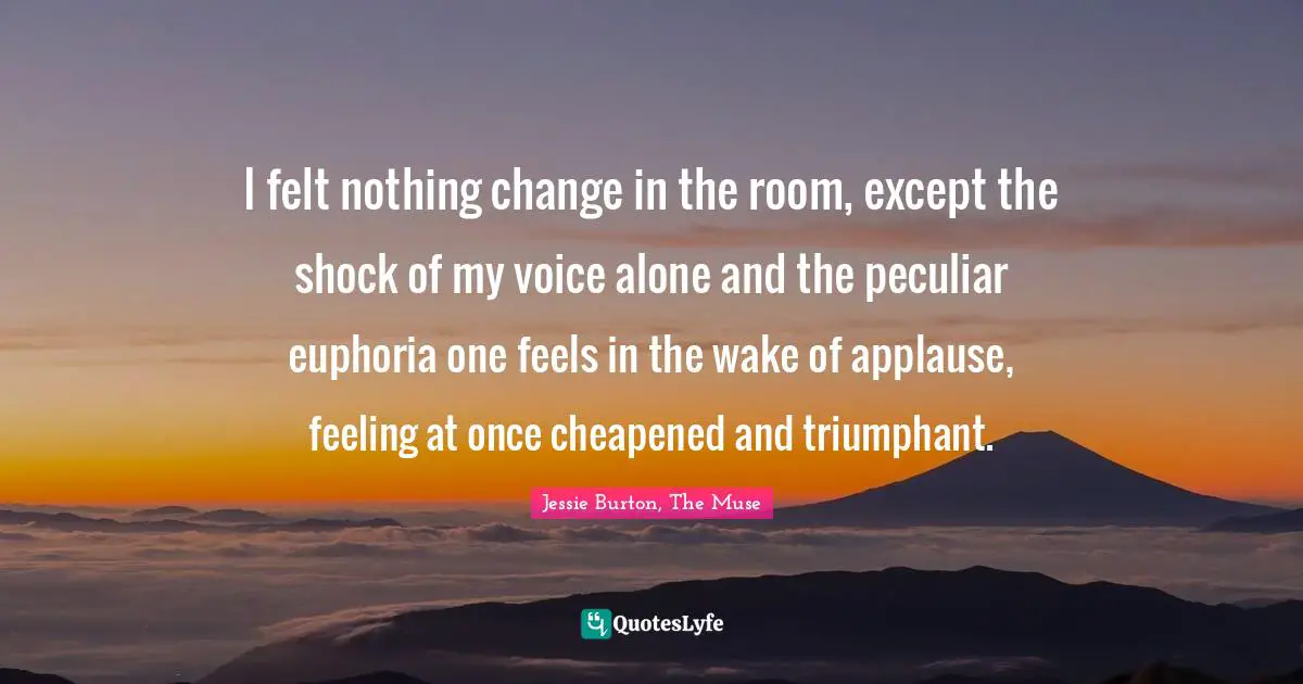 I felt nothing change in the room, except the shock of my voice alone and the peculiar euphoria one feels in the wake of applause, feeling at once cheapened and triumphant.