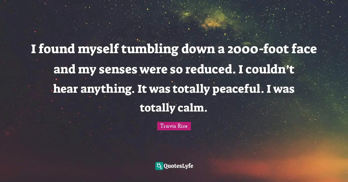 I found myself tumbling down a 2000-foot face and my senses were so reduced. I couldn’t hear anything. It was totally peaceful. I was totally calm.