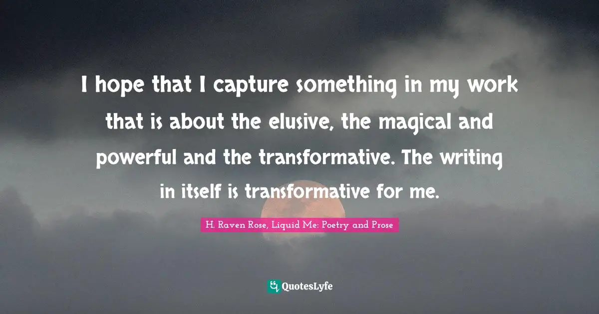 I hope that I capture something in my work that is about the elusive, the magical and powerful and the transformative. The writing in itself is transformative for me.