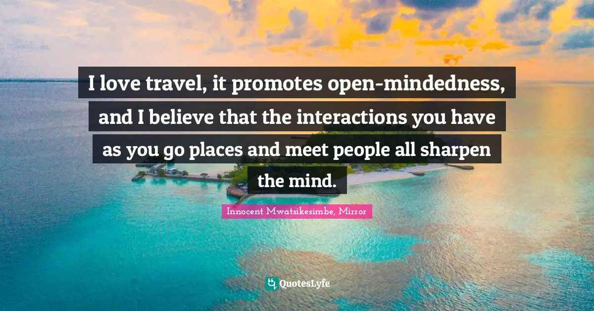 I love travel, it promotes open-mindedness, and I believe that the interactions you have as you go places and meet people all sharpen the mind.