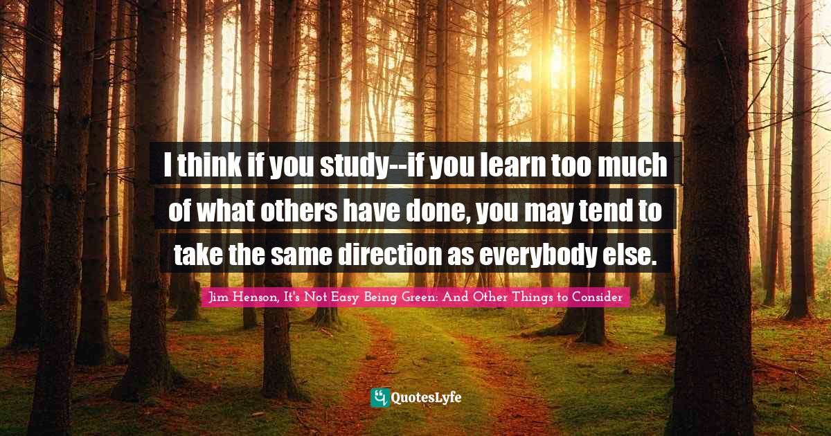 Jim Henson Quotes: "I think if you study--if you learn too much of what others have done, you may tend to take the same direction as everybody else."