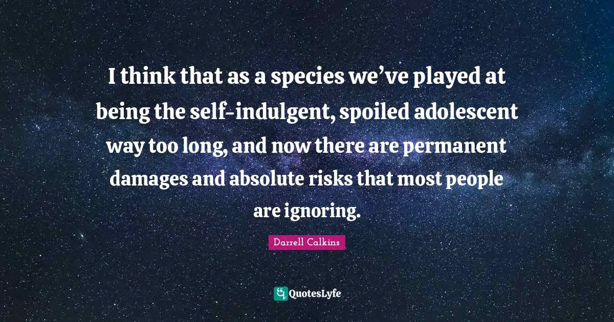 Darrell Calkins Cobaltsaffron Quotes: "I think that as a species we’ve played at being the self-indulgent, spoiled adolescent way too long, and now there are permanent damages and absolute risks that most people are ignoring."