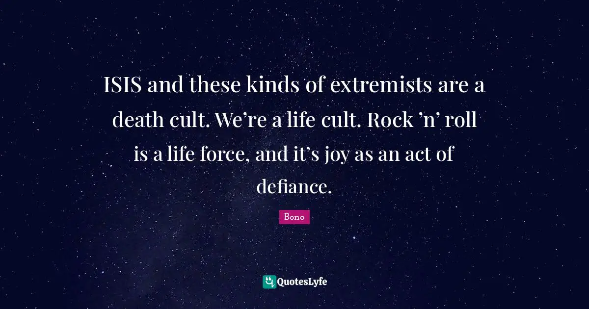 ISIS and these kinds of extremists are a death cult. We’re a life cult. Rock ’n’ roll is a life force, and it’s joy as an act of defiance.