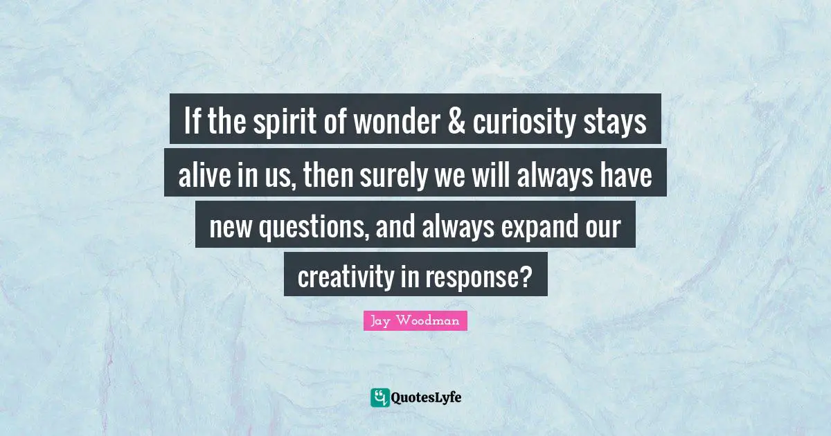 If the spirit of wonder & curiosity stays alive in us, then surely we will always have new questions, and always expand our creativity in response?