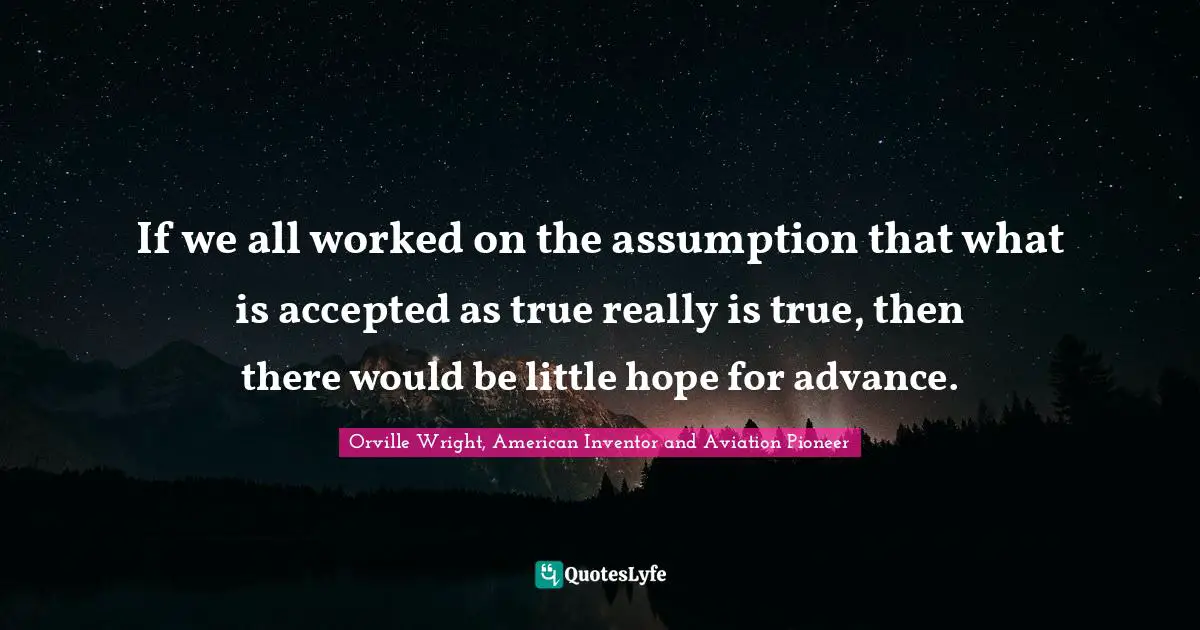If we all worked on the assumption that what is accepted as true really is true, then there would be little hope for advance.