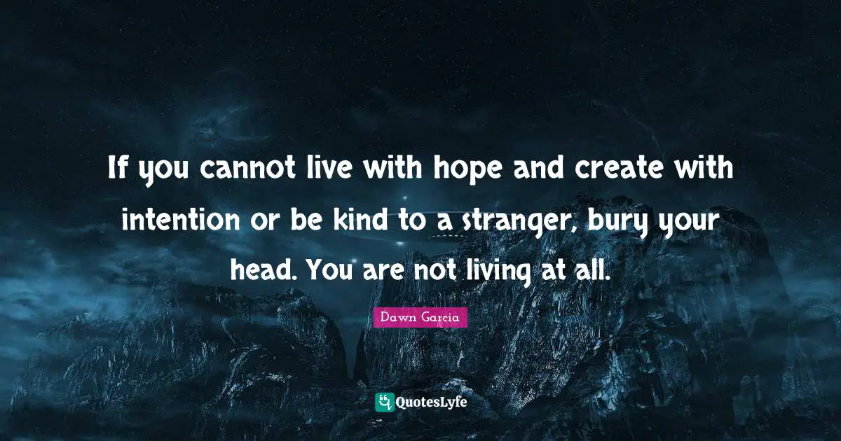 If you cannot live with hope and create with intention or be kind to a stranger, bury your head. You are not living at all.