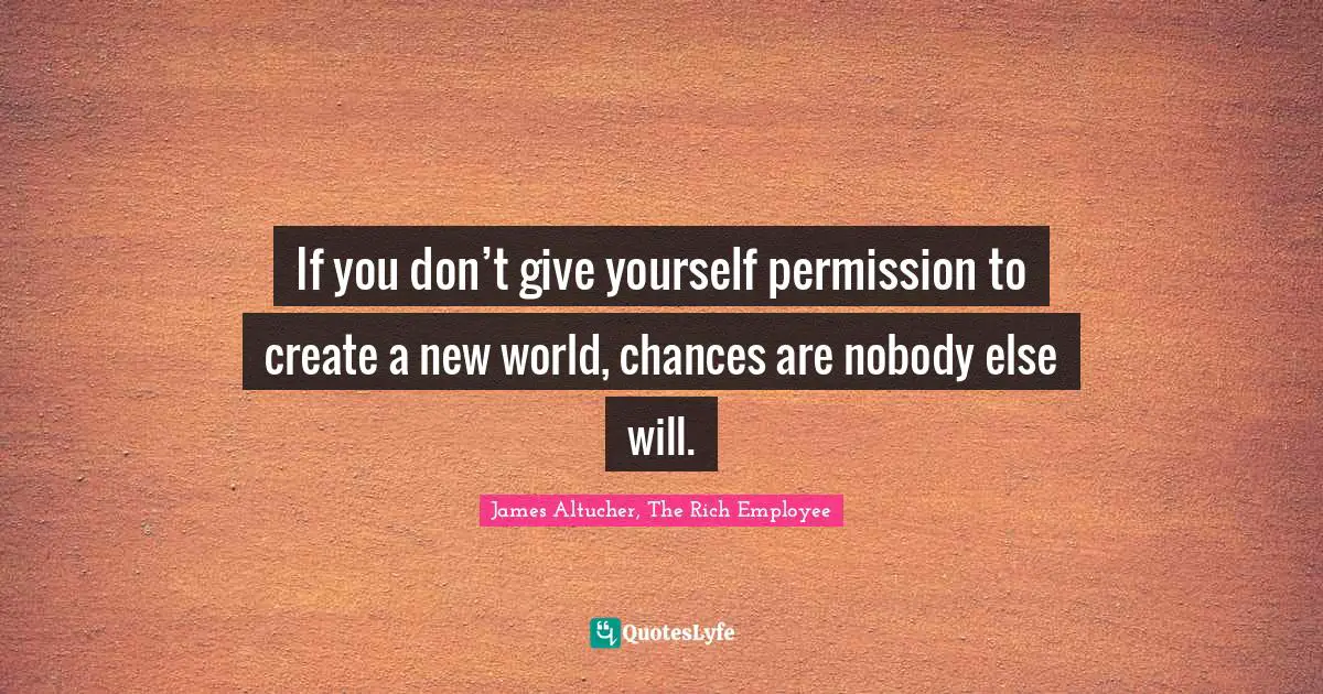 If you don’t give yourself permission to create a new world, chances are nobody else will.