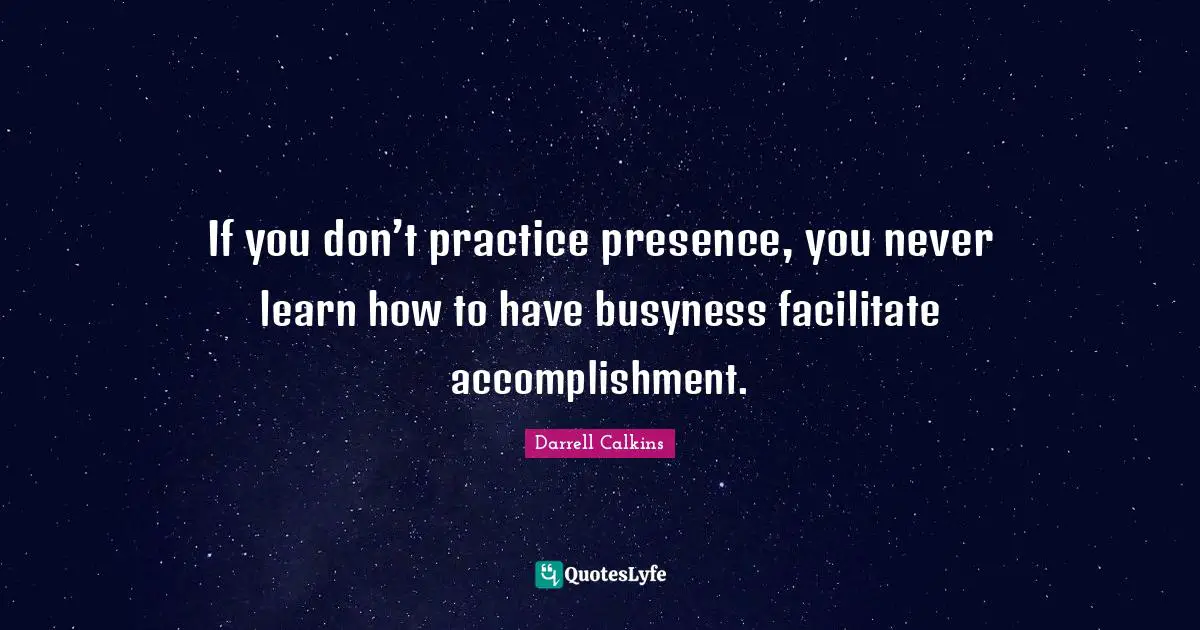 If you don’t practice presence, you never learn how to have busyness facilitate accomplishment.