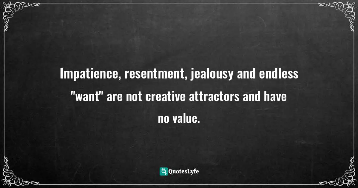 Impatience, resentment, jealousy and endless "want" are not creative attractors and have no value.